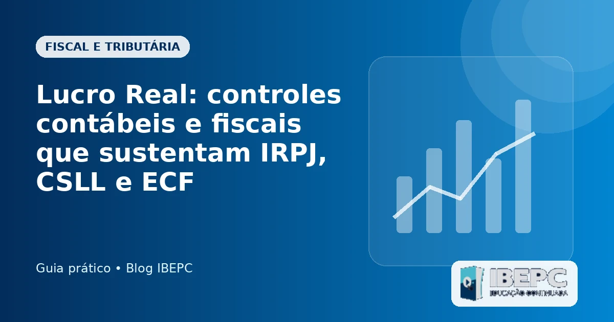 Lucro Real: controles contábeis e fiscais que sustentam IRPJ, CSLL e ECF